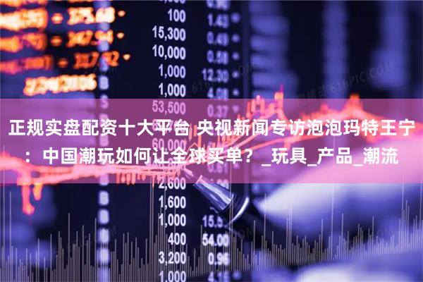 正规实盘配资十大平台 央视新闻专访泡泡玛特王宁：中国潮玩如何让全球买单？_玩具_产品_潮流