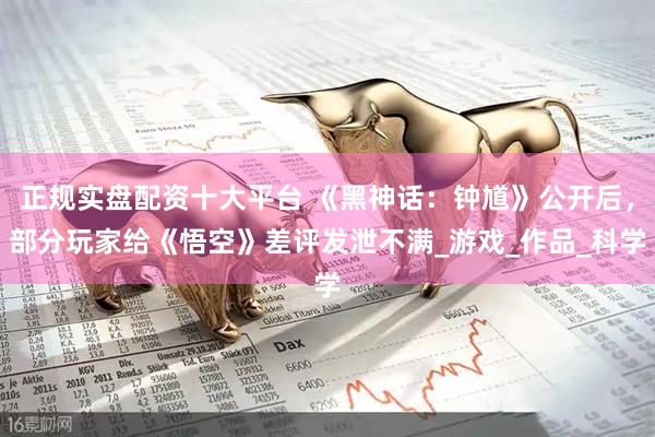 正规实盘配资十大平台 《黑神话:钟馗》公开后,部分玩家给《悟空》差评发泄不满_游戏_作品_科学