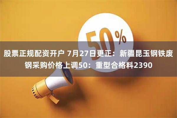 股票正规配资开户 7月27日更正：新疆昆玉钢铁废钢采购价格上调50：重型合格料2390