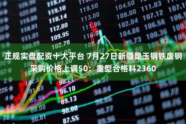 正规实盘配资十大平台 7月27日新疆昆玉钢铁废钢采购价格上调50:重型合格料2360