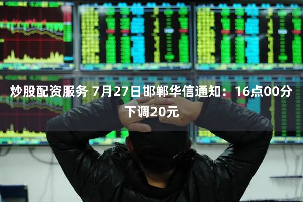 炒股配资服务 7月27日邯郸华信通知：16点00分下调20元
