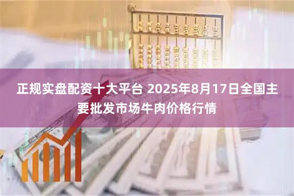 正规实盘配资十大平台 2025年8月17日全国主要批发市场牛肉价格行情
