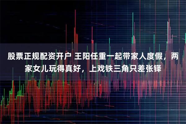 股票正规配资开户 王阳任重一起带家人度假，两家女儿玩得真好，上戏铁三角只差张铎