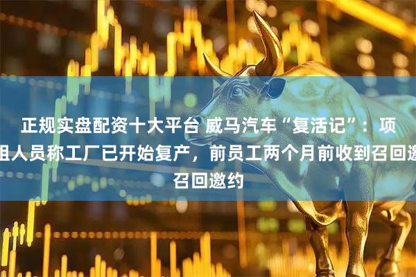正规实盘配资十大平台 威马汽车“复活记”:项目组人员称工厂已开始复产,前员工两个月前收到召回邀约
