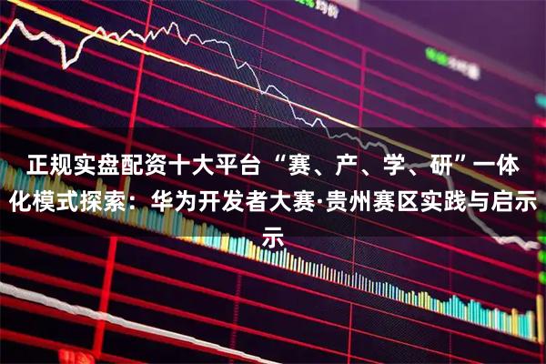 正规实盘配资十大平台 “赛、产、学、研”一体化模式探索：华为开发者大赛·贵州赛区实践与启示