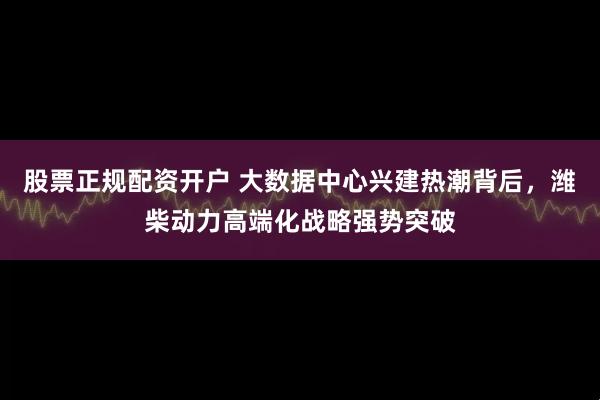 股票正规配资开户 大数据中心兴建热潮背后，潍柴动力高端化战略强势突破