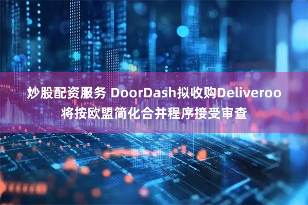 炒股配资服务 DoorDash拟收购Deliveroo将按欧盟简化合并程序接受审查