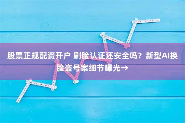 股票正规配资开户 刷脸认证还安全吗?新型AI换脸盗号案细节曝光→