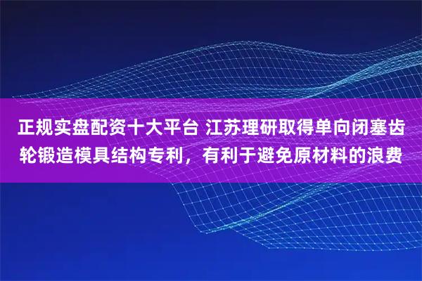 正规实盘配资十大平台 江苏理研取得单向闭塞齿轮锻造模具结构专利，有利于避免原材料的浪费