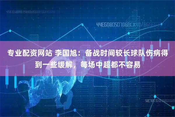 专业配资网站 李国旭：备战时间较长球队伤病得到一些缓解，每场中超都不容易