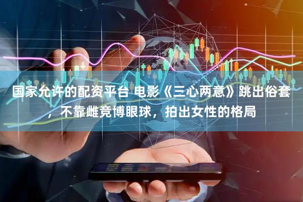 国家允许的配资平台 电影《三心两意》跳出俗套，不靠雌竞博眼球，拍出女性的格局