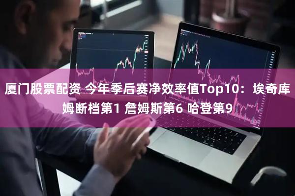 厦门股票配资 今年季后赛净效率值Top10：埃奇库姆断档第1 詹姆斯第6 哈登第9