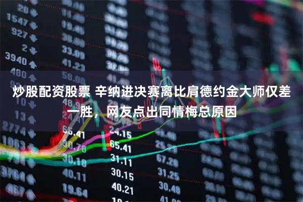 炒股配资股票 辛纳进决赛离比肩德约金大师仅差一胜，网友点出同情梅总原因