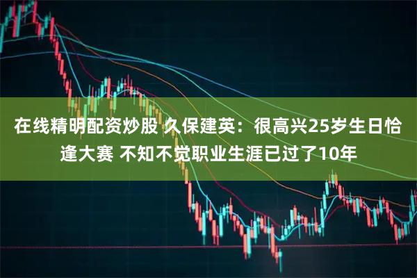 在线精明配资炒股 久保建英：很高兴25岁生日恰逢大赛 不知不觉职业生涯已过了10年