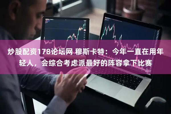 炒股配资178论坛网 穆斯卡特：今年一直在用年轻人，会综合考虑派最好的阵容拿下比赛